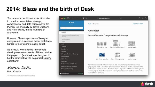 2014: Blaze and the birth of Dask
“Blaze was an ambitious project that tried
to redefine computation, storage,
compression, and data science APIs for
Python, led originally by Travis Oliphant
and Peter Wang, the co-founders of
Anaconda.
However, Blaze’s approach of being an
ecosystem-in-a-package meant that it was
harder for new users to easily adopt.
As a result, we started to intentionally
develop new components of Blaze outside
the project … [and dask was designed to
be] the simplest way to do parallel NumPy
operations”
Matthew Rocklin
Dask Creator
Source https://coiled.io/blog/history-dask/

