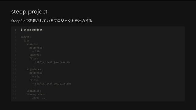 steep project
Steepfile
で定義されているプロジェクトを出力する 

1 $ steep project
2
3 Target:
4 lib:
5 sources:
6 patterns:
7 - lib
8 ignores:
9 files:
10 - lib/jp_local_gov/base.rb
11 ...
12 signatures:
13 patterns:
14 - sig
15 files:
16 - sig/jp_local_gov/base.rbs
17 ...
18 libraries:
19 library dirs:
20 - core: ...
