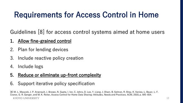 Requirements for Access Control in Home
Guidelines [8] for access control systems aimed at home users
1. Allow fine-grained control
2. Plan for lending devices
3. Include reactive policy creation
4. Include logs
5. Reduce or eliminate up-front complexity
6. Support iterative policy specification
13
[8] M. L. Mazurek, J. P. Arsenault, J. Bresee, N. Gupta, I. Ion, C. Johns, D. Lee, Y. Liang, J. Olsen, B. Salmon, R. Shay, K. Vaniea, L. Bauer, L. F.
Cranor, G. R. Ganger, and M. K. Reiter, Access Control for Home Data Sharing: Attitudes, Needs and Practices. ACM, 2010, p. 645–654.
