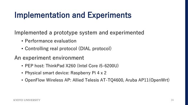 Implementation and Experiments
Implemented a prototype system and experimented
• Performance evaluation
• Controlling real protocol (DIAL protocol)
An experiment environment
• PEP host: ThinkPad X260 (Intel Core i5-6200U)
• Physical smart device: Raspberry Pi 4 x 2
• OpenFlow Wireless AP: Allied Telesis AT-TQ4600, Aruba AP11(OpenWrt)
24
