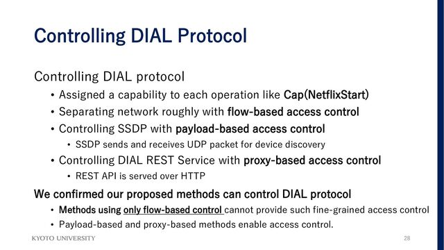 Controlling DIAL Protocol
Controlling DIAL protocol
• Assigned a capability to each operation like Cap(NetflixStart)
• Separating network roughly with flow-based access control
• Controlling SSDP with payload-based access control
• SSDP sends and receives UDP packet for device discovery
• Controlling DIAL REST Service with proxy-based access control
• REST API is served over HTTP
We confirmed our proposed methods can control DIAL protocol
• Methods using only flow-based control cannot provide such fine-grained access control
• Payload-based and proxy-based methods enable access control.
28
