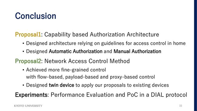 Conclusion
Proposal1: Capability based Authorization Architecture
• Designed architecture relying on guidelines for access control in home
• Designed Automatic Authorization and Manual Authorization
Proposal2: Network Access Control Method
• Achieved more fine-grained control
with flow-based, payload-based and proxy-based control
• Designed twin device to apply our proposals to existing devices
Experiments: Performance Evaluation and PoC in a DIAL protocol
33
