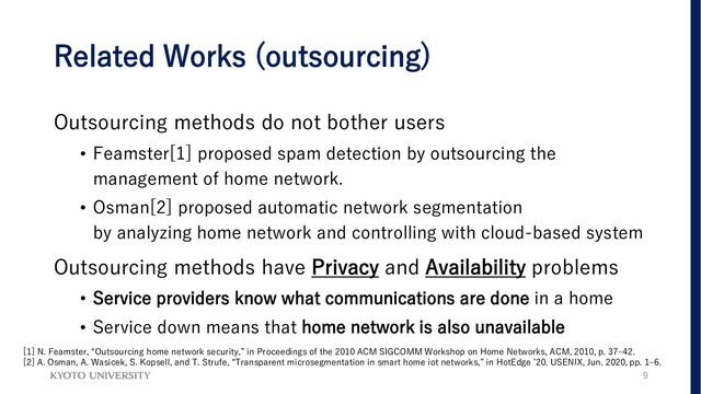 Related Works (outsourcing)
Outsourcing methods do not bother users
• Feamster[1] proposed spam detection by outsourcing the
management of home network.
• Osman[2] proposed automatic network segmentation
by analyzing home network and controlling with cloud-based system
Outsourcing methods have Privacy and Availability problems
• Service providers know what communications are done in a home
• Service down means that home network is also unavailable
9
[1] N. Feamster, “Outsourcing home network security,” in Proceedings of the 2010 ACM SIGCOMM Workshop on Home Networks, ACM, 2010, p. 37–42.
[2] A. Osman, A. Wasicek, S. Kopsell, and T. Strufe, “Transparent microsegmentation in smart home iot networks,” in HotEdge ’20. USENIX, Jun. 2020, pp. 1–6.
