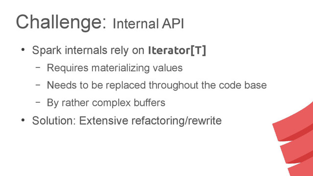Challenge: Internal API
●
Spark internals rely on Iterator[T]
– Requires materializing values
– Needs to be replaced throughout the code base
– By rather complex buffers
●
Solution: Extensive refactoring/rewrite
