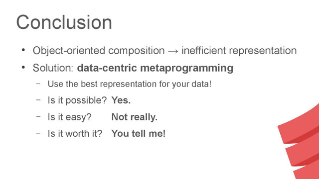 Conclusion
●
Object-oriented composition → inefficient representation
●
Solution: data-centric metaprogramming
– Use the best representation for your data!
– Is it possible? Yes.
– Is it easy? Not really.
– Is it worth it? You tell me!
