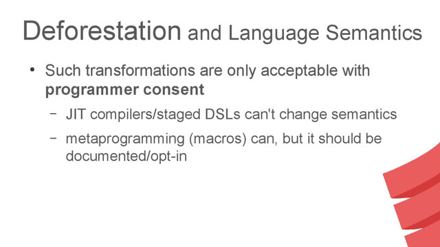 Deforestation and Language Semantics
●
Such transformations are only acceptable with
programmer consent
– JIT compilers/staged DSLs can't change semantics
– metaprogramming (macros) can, but it should be
documented/opt-in
