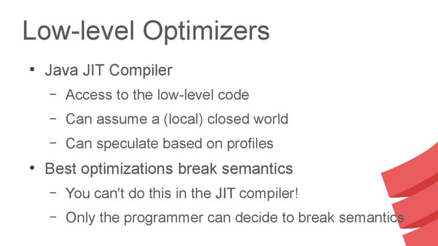 Low-level Optimizers
●
Java JIT Compiler
– Access to the low-level code
– Can assume a (local) closed world
– Can speculate based on profiles
●
Best optimizations break semantics
– You can't do this in the JIT compiler!
– Only the programmer can decide to break semantics
