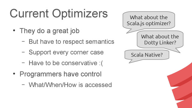 Current Optimizers
●
They do a great job
– But have to respect semantics
– Support every corner case
– Have to be conservative :(
●
Programmers have control
– What/When/How is accessed
What about the
Scala.js optimizer?
What about the
Dotty Linker?
Scala Native?
