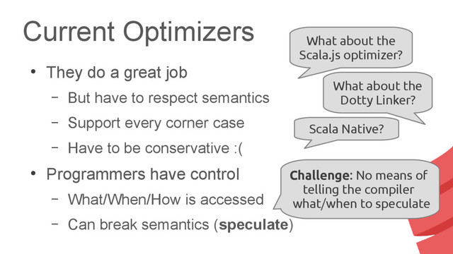 Current Optimizers
●
They do a great job
– But have to respect semantics
– Support every corner case
– Have to be conservative :(
●
Programmers have control
– What/When/How is accessed
– Can break semantics (speculate)
What about the
Scala.js optimizer?
What about the
Dotty Linker?
Scala Native?
Challenge: No means of
telling the compiler
what/when to speculate
