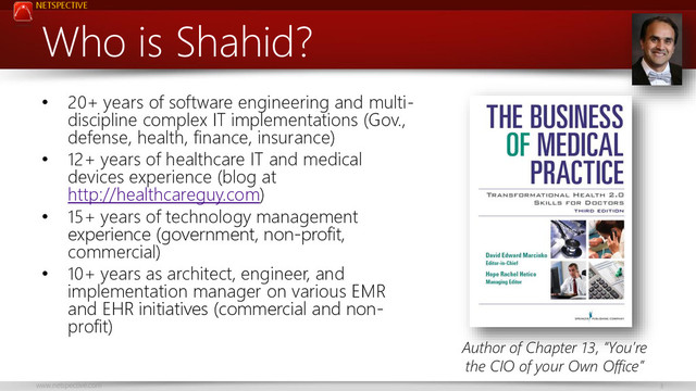 NETSPECTIVE
www.netspective.com 3
Who is Shahid?
• 20+ years of software engineering and multi-
discipline complex IT implementations (Gov.,
defense, health, finance, insurance)
• 12+ years of healthcare IT and medical
devices experience (blog at
http://healthcareguy.com)
• 15+ years of technology management
experience (government, non-profit,
commercial)
• 10+ years as architect, engineer, and
implementation manager on various EMR
and EHR initiatives (commercial and non-
profit)
Author of Chapter 13, “You’re
the CIO of your Own Office”
