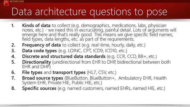 NETSPECTIVE
www.netspective.com 20
Data architecture questions to pose
1. Kinds of data to collect (e.g. demographics, medications, labs, physician
notes, etc.) - we need this in excruciating, painful detail. Lots of arguments will
emerge here and that's really good. This means we give specific field names,
field types, data lengths, etc. as part of the requirements.
2. Frequency of data to collect (e.g. real-time, hourly, daily, etc.)
3. Data code types (e.g. LOINC, CPT, ICD9, ICD10, etc.)
4. Discrete and structured data standards (e.g. CCR, CCD, BB+, etc.)
5. Directionality (unidirectional from EHR to DHP
, bidirectional between both
EHR and DHP)
6. File types and transport types (HL7, CSV, etc.)
7. Broad source types (BlueButton, BlueButton+, Ambulatory EHR, Health
System EHR, Private HIE, Public HIE, etc.)
8. Specific sources (e.g. named customers, named EHRs, named HIE, etc.)
