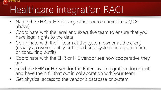 NETSPECTIVE
www.netspective.com 21
Healthcare integration RACI
• Name the EHR or HIE (or any other source named in #7/#8
above)
• Coordinate with the legal and executive team to ensure that you
have legal rights to the data
• Coordinate with the IT team at the system owner at the client
(usually a covered entity but could be a systems integration firm
or consulting outfit)
• Coordinate with the EHR or HIE vendor see how cooperative they
are
• Send the EHR or HIE vendor the Enterprise Integration document
and have them fill that out in collaboration with your team
• Get physical access to the vendor’s database or system
