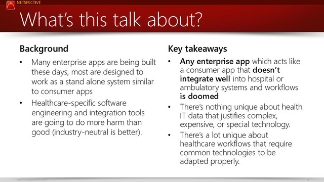 NETSPECTIVE
www.netspective.com 4
What’s this talk about?
Background
• Many enterprise apps are being built
these days, most are designed to
work as a stand alone system similar
to consumer apps
• Healthcare-specific software
engineering and integration tools
are going to do more harm than
good (industry-neutral is better).
Key takeaways
• Any enterprise app which acts like
a consumer app that doesn’t
integrate well into hospital or
ambulatory systems and workflows
is doomed
• There’s nothing unique about health
IT data that justifies complex,
expensive, or special technology.
• There’s a lot unique about
healthcare workflows that require
common technologies to be
adapted properly.
