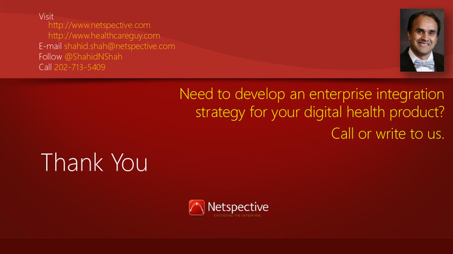 Thank You
Visit
http://www.netspective.com
http://www.healthcareguy.com
E-mail shahid.shah@netspective.com
Follow @ShahidNShah
Call 202-713-5409
Need to develop an enterprise integration
strategy for your digital health product?
Call or write to us.
