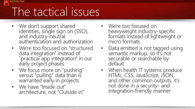 NETSPECTIVE
www.netspective.com 11
The tactical issues
• We don't support shared
identities, single sign on (SSO),
and industry-neutral
authentication and authorization
• We're too focused on "structured
data integration" instead of
"practical app integration" in our
early project phases
• We focus more on "pushing"
versus "pulling" data than is
warranted early in projects
• We have “Inside out”
architecture, not “Outside in”
• We're too focused on
heavyweight industry-specific
formats instead of lightweight or
micro formats
• Data emitted is not tagged using
semantic markup, so it's not
securable or searchable by
default
• When health IT systems produce
HTML, CSS, JavaScript, JSON,
and other common outputs, it's
not done in a security- and
integration-friendly manner
