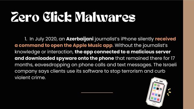 Zero Click Malwares
1. In July 2020, an Azerbaijani journalist’s iPhone silently received
a command to open the Apple Music app. Without the journalist’s
knowledge or interaction, the app connected to a malicious server
and downloaded spyware onto the phone that remained there for 17
months, eavesdropping on phone calls and text messages. The Israeli
company says clients use its software to stop terrorism and curb
violent crime.
