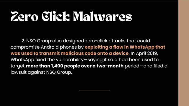Zero Click Malwares
2. NSO Group also designed zero-click attacks that could
compromise Android phones by exploiting a flaw in WhatsApp that
was used to transmit malicious code onto a device. In April 2019,
WhatsApp fixed the vulnerability—saying it said had been used to
target more than 1,400 people over a two-month period—and filed a
lawsuit against NSO Group.
