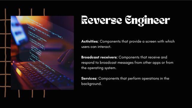 Reverse Engineer
Activities: Components that provide a screen with which
users can interact.
Broadcast receivers: Components that receive and
respond to broadcast messages from other apps or from
the operating system.
Services: Components that perform operations in the
background.

