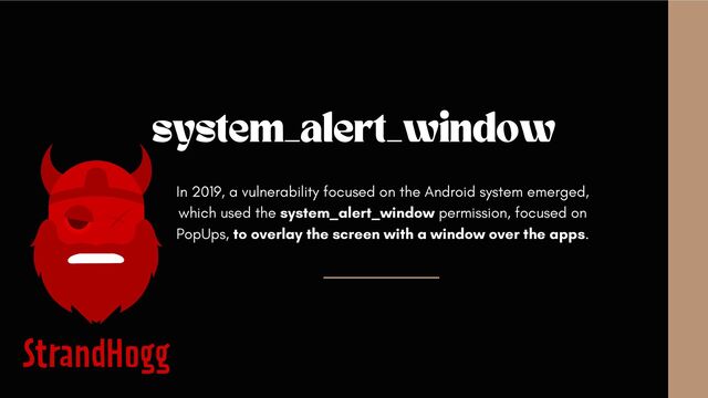 In 2019, a vulnerability focused on the Android system emerged,
which used the system_alert_window permission, focused on
PopUps, to overlay the screen with a window over the apps.
system_alert_window
