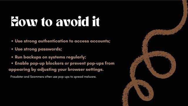 How to avoid it
Use strong authentication to access accounts;
Use strong passwords;
Run backups on systems regularly;
Enable pop-up blockers or prevent pop-ups from
appearing by adjusting your browser settings.
Fraudster and Scammers often use pop-ups to spread malware.
