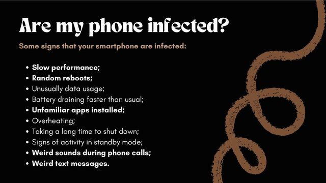 Are my phone infected?
Slow performance;
Random reboots;
Unusually data usage;
Battery draining faster than usual;
Unfamiliar apps installed;
Overheating;
Taking a long time to shut down;
Signs of activity in standby mode;
Weird sounds during phone calls;
Weird text messages.
Some signs that your smartphone are infected:
