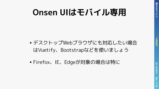 PAGE
# MOONGIFT / 50
DAY 2019/02/14
Onsen UIはモバイル専用
•デスクトップWebブラウザにも対応したい場合
はVuetify、Bootstrapなどを使いましょう
•Firefox、IE、Edgeが対象の場合は特に
12

