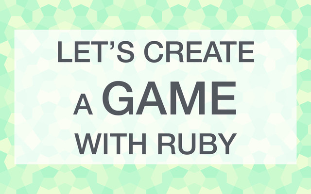 LET’S CREATE
A GAME
WITH RUBY
