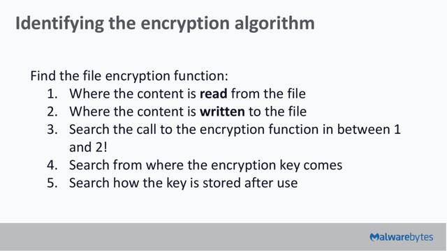 Identifying the encryption algorithm
Find the file encryption function:
1. Where the content is read from the file
2. Where the content is written to the file
3. Search the call to the encryption function in between 1
and 2!
4. Search from where the encryption key comes
5. Search how the key is stored after use
