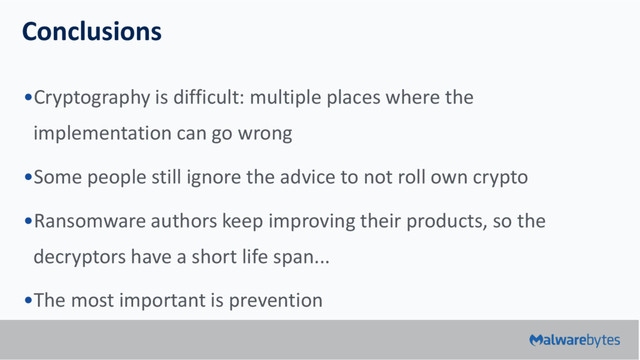 Conclusions
•Cryptography is difficult: multiple places where the
implementation can go wrong
•Some people still ignore the advice to not roll own crypto
•Ransomware authors keep improving their products, so the
decryptors have a short life span...
•The most important is prevention
