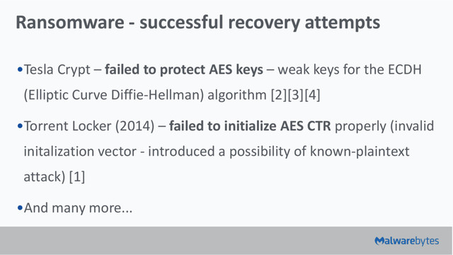 Ransomware - successful recovery attempts
•Tesla Crypt – failed to protect AES keys – weak keys for the ECDH
(Elliptic Curve Diffie-Hellman) algorithm [2][3][4]
•Torrent Locker (2014) – failed to initialize AES CTR properly (invalid
initalization vector - introduced a possibility of known-plaintext
attack) [1]
•And many more...
