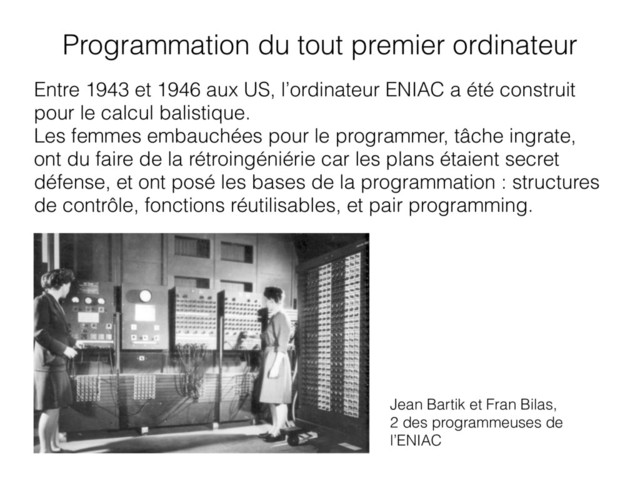 Entre 1943 et 1946 aux US, l’ordinateur ENIAC a été construit
pour le calcul balistique.
Les femmes embauchées pour le programmer, tâche ingrate,
ont du faire de la rétroingéniérie car les plans étaient secret
défense, et ont posé les bases de la programmation : structures
de contrôle, fonctions réutilisables, et pair programming.
Jean Bartik et Fran Bilas,
2 des programmeuses de
l’ENIAC
Programmation du tout premier ordinateur

