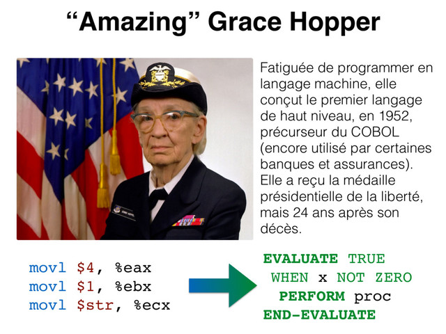 “Amazing” Grace Hopper
Fatiguée de programmer en
langage machine, elle
conçut le premier langage
de haut niveau, en 1952,
précurseur du COBOL
(encore utilisé par certaines
banques et assurances).
Elle a reçu la médaille
présidentielle de la liberté,
mais 24 ans après son
décès.
movl $4, %eax
movl $1, %ebx
movl $str, %ecx
EVALUATE TRUE
WHEN x NOT ZERO
PERFORM proc
END-EVALUATE
