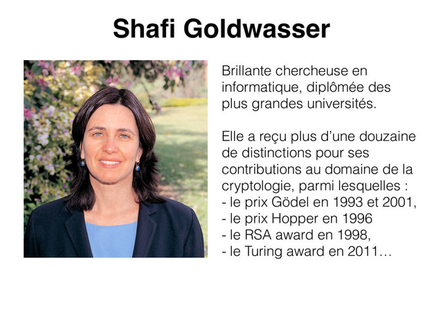 Shaﬁ Goldwasser
Brillante chercheuse en
informatique, diplômée des
plus grandes universités.
Elle a reçu plus d’une douzaine
de distinctions pour ses
contributions au domaine de la
cryptologie, parmi lesquelles :
- le prix Gödel en 1993 et 2001,
- le prix Hopper en 1996
- le RSA award en 1998,
- le Turing award en 2011…
