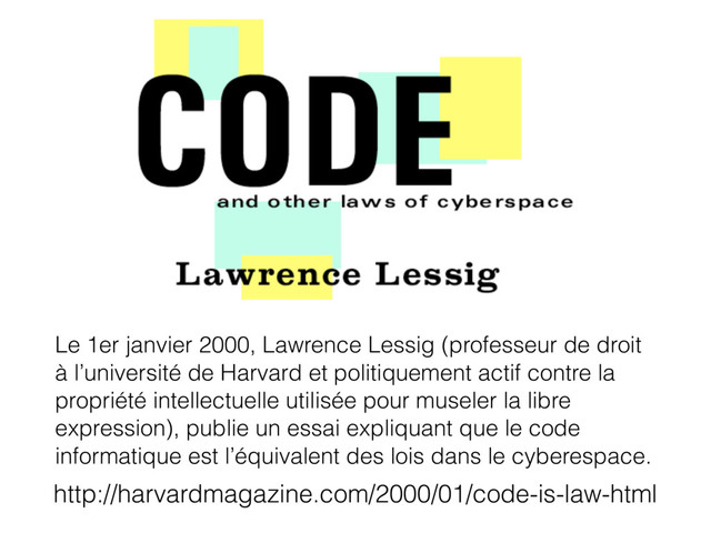 Le 1er janvier 2000, Lawrence Lessig (professeur de droit
à l’université de Harvard et politiquement actif contre la
propriété intellectuelle utilisée pour museler la libre
expression), publie un essai expliquant que le code
informatique est l’équivalent des lois dans le cyberespace.
http://harvardmagazine.com/2000/01/code-is-law-html

