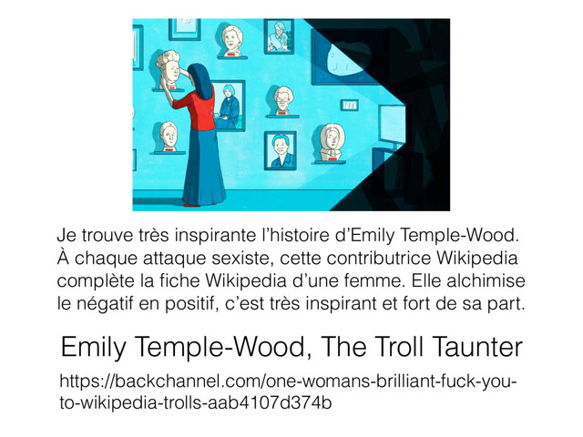 Emily Temple-Wood, The Troll Taunter
https://backchannel.com/one-womans-brilliant-fuck-you-
to-wikipedia-trolls-aab4107d374b
Je trouve très inspirante l’histoire d’Emily Temple-Wood.
À chaque attaque sexiste, cette contributrice Wikipedia
complète la ﬁche Wikipedia d’une femme. Elle alchimise
le négatif en positif, c’est très inspirant et fort de sa part.
