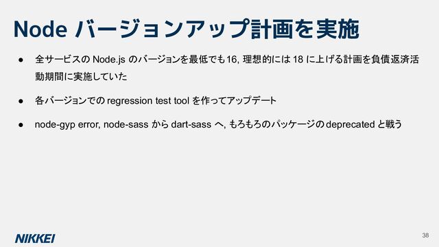 Node バージョンアップ計画を実施
38
● 全サービスの Node.js のバージョンを最低でも 16, 理想的には 18 に上げる計画を負債返済活
動期間に実施していた
● 各バージョンでの regression test tool を作ってアップデート
● node-gyp error, node-sass から dart-sass へ, もろもろのパッケージの deprecated と戦う
