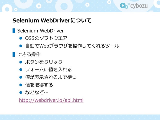 Selenium WebDriverについて
▌Selenium WebDriver
⚫ OSSのソフトウエア
⚫ 自動でWebブラウザを操作してくれるツール
▌できる操作
⚫ ボタンをクリック
⚫ フォームに値を入れる
⚫ 値が表示されるまで待つ
⚫ 値を取得する
⚫ などなど…
http://webdriver.io/api.html
