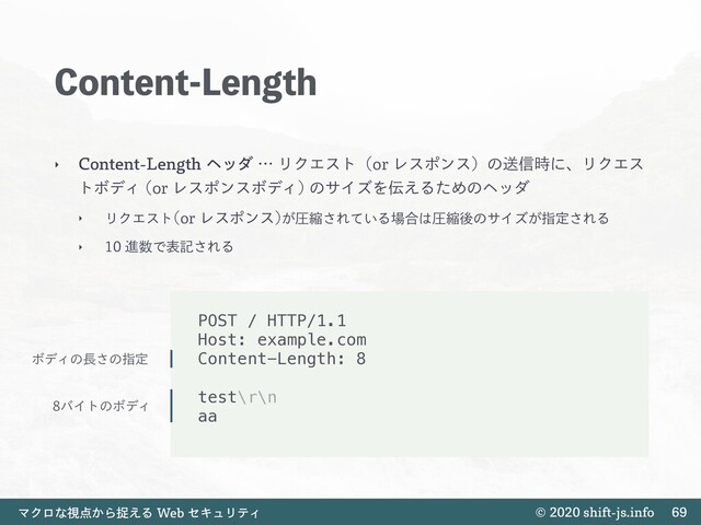 TIJGUKTJOGP
ϚΫϩͳࢹ఺͔Βଊ͑Δ8FCηΩϡϦςΟ
$POUFOU-FOHUI
‣ $POUFOU-FOHUIϔομʜϦΫΤετʢPSϨεϙϯεʣͷૹ৴࣌ʹɺϦΫΤε
τϘσΟ PSϨεϙϯεϘσΟ
ͷαΠζΛ఻͑ΔͨΊͷϔομ
‣ ϦΫΤετ PSϨεϙϯε
͕ѹॖ͞Ε͍ͯΔ৔߹͸ѹॖޙͷαΠζ͕ࢦఆ͞ΕΔ
‣ ਐ਺Ͱදه͞ΕΔ

POST / HTTP/1.1
Host: example.com
Content-Length: 8
test\r\n
aa
ϘσΟͷ௕͞ͷࢦఆ
όΠτͷϘσΟ
