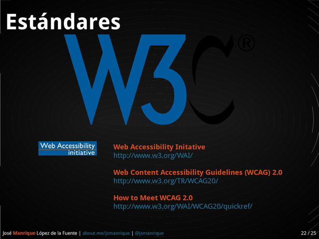 José Manrique López de la Fuente | about.me/jsmanrique | @jsmanrique 22 / 25
Estándares
Web Accessibility Initative
http://www.w3.org/WAI/
Web Content Accessibility Guidelines (WCAG) 2.0
http://www.w3.org/TR/WCAG20/
How to Meet WCAG 2.0
http://www.w3.org/WAI/WCAG20/quickref/
