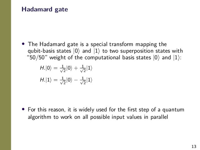 13
Hadamard gate
• The Hadamard gate is a special transform mapping the
qubit-basis states |0 and |1 to two superposition states with
“50/50” weight of the computational basis states |0 and |1 :
H.|0 = 1
√
2
|0 + 1
√
2
|1
H.|1 = 1
√
2
|0 − 1
√
2
|1
• For this reason, it is widely used for the ﬁrst step of a quantum
algorithm to work on all possible input values in parallel
