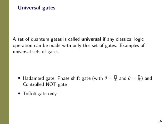 16
Universal gates
A set of quantum gates is called universal if any classical logic
operation can be made with only this set of gates. Examples of
universal sets of gates:
• Hadamard gate, Phase shift gate (with θ = Π
4
and θ = Π
2
) and
Controlled NOT gate
• Toﬀoli gate only
