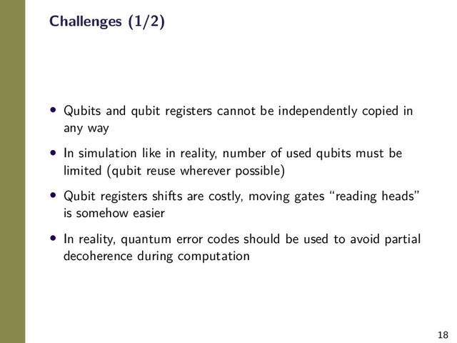 18
Challenges (1/2)
• Qubits and qubit registers cannot be independently copied in
any way
• In simulation like in reality, number of used qubits must be
limited (qubit reuse wherever possible)
• Qubit registers shifts are costly, moving gates “reading heads”
is somehow easier
• In reality, quantum error codes should be used to avoid partial
decoherence during computation
