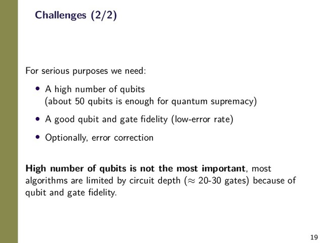 19
Challenges (2/2)
For serious purposes we need:
• A high number of qubits
(about 50 qubits is enough for quantum supremacy)
• A good qubit and gate ﬁdelity (low-error rate)
• Optionally, error correction
High number of qubits is not the most important, most
algorithms are limited by circuit depth (≈ 20-30 gates) because of
qubit and gate ﬁdelity.
