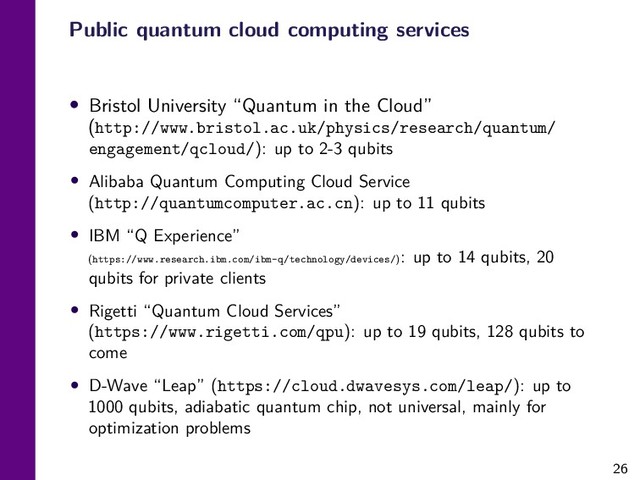 26
Public quantum cloud computing services
• Bristol University “Quantum in the Cloud”
(http://www.bristol.ac.uk/physics/research/quantum/
engagement/qcloud/): up to 2-3 qubits
• Alibaba Quantum Computing Cloud Service
(http://quantumcomputer.ac.cn): up to 11 qubits
• IBM “Q Experience”
(https://www.research.ibm.com/ibm-q/technology/devices/): up to 14 qubits, 20
qubits for private clients
• Rigetti “Quantum Cloud Services”
(https://www.rigetti.com/qpu): up to 19 qubits, 128 qubits to
come
• D-Wave “Leap” (https://cloud.dwavesys.com/leap/): up to
1000 qubits, adiabatic quantum chip, not universal, mainly for
optimization problems
