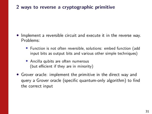 31
2 ways to reverse a cryptographic primitive
• Implement a reversible circuit and execute it in the reverse way.
Problems:
• Function is not often reversible, solutions: embed function (add
input bits as output bits and various other simple techniques)
• Ancilla qubits are often numerous
(but eﬃcient if they are in minority)
• Grover oracle: implement the primitive in the direct way and
query a Grover oracle (speciﬁc quantum-only algorithm) to ﬁnd
the correct input
