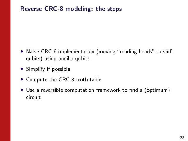 33
Reverse CRC-8 modeling: the steps
• Naive CRC-8 implementation (moving “reading heads” to shift
qubits) using ancilla qubits
• Simplify if possible
• Compute the CRC-8 truth table
• Use a reversible computation framework to ﬁnd a (optimum)
circuit
