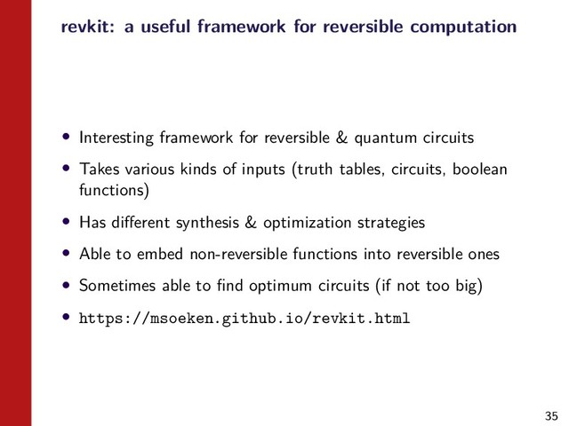 35
revkit: a useful framework for reversible computation
• Interesting framework for reversible & quantum circuits
• Takes various kinds of inputs (truth tables, circuits, boolean
functions)
• Has diﬀerent synthesis & optimization strategies
• Able to embed non-reversible functions into reversible ones
• Sometimes able to ﬁnd optimum circuits (if not too big)
• https://msoeken.github.io/revkit.html
