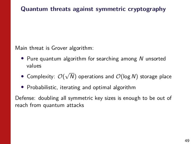 49
Quantum threats against symmetric cryptography
Main threat is Grover algorithm:
• Pure quantum algorithm for searching among N unsorted
values
• Complexity: O(
√
N) operations and O(log N) storage place
• Probabilistic, iterating and optimal algorithm
Defense: doubling all symmetric key sizes is enough to be out of
reach from quantum attacks
