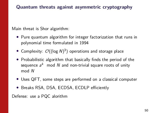 50
Quantum threats against asymmetric cryptography
Main threat is Shor algorithm:
• Pure quantum algorithm for integer factorization that runs in
polynomial time formulated in 1994
• Complexity: O((log N)3) operations and storage place
• Probabilistic algorithm that basically ﬁnds the period of the
sequence ak mod N and non-trivial square roots of unity
mod N
• Uses QFT, some steps are performed on a classical computer
• Breaks RSA, DSA, ECDSA, ECDLP eﬃciently
Defense: use a PQC alorithm
