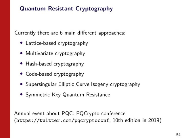 54
Quantum Resistant Cryptography
Currently there are 6 main diﬀerent approaches:
• Lattice-based cryptography
• Multivariate cryptography
• Hash-based cryptography
• Code-based cryptography
• Supersingular Elliptic Curve Isogeny cryptography
• Symmetric Key Quantum Resistance
Annual event about PQC: PQCrypto conference
(https://twitter.com/pqcryptoconf, 10th edition in 2019)
